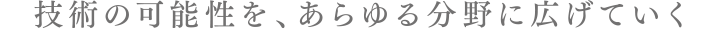 技術の可能性を、あらゆる分野に広げていく