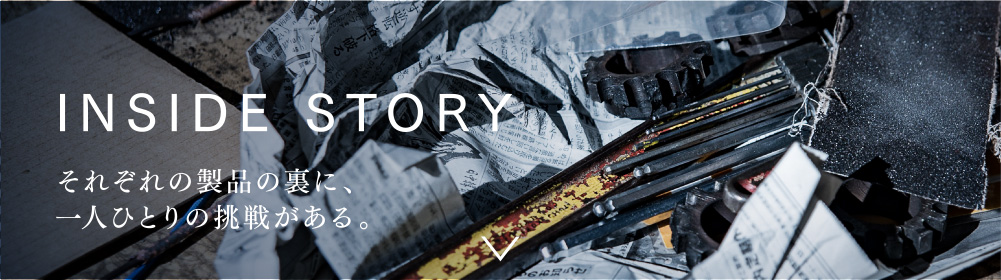 INSIDE STORY それぞれの製品の裏に、一人ひとりの挑戦がある。